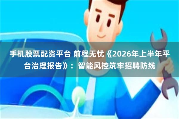 手机股票配资平台 前程无忧《2026年上半年平台治理报告》：智能风控筑牢招聘防线