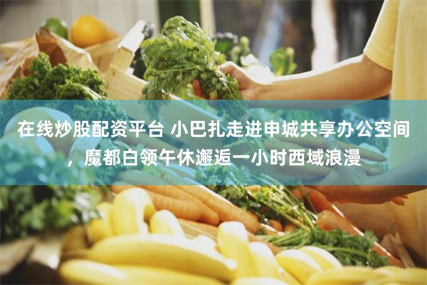 在线炒股配资平台 小巴扎走进申城共享办公空间,魔都白领午休邂逅一小时西域浪漫