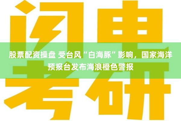 股票配资操盘 受台风“白海豚”影响，国家海洋预报台发布海浪橙色警报