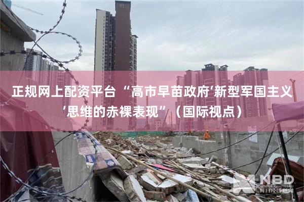 正规网上配资平台 “高市早苗政府‘新型军国主义’思维的赤裸表现”（国际视点）
