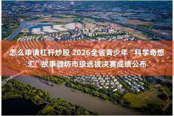 怎么申请杠杆炒股 2026全省青少年“科学奇想汇”故事潍坊市级选拔决赛成绩公布