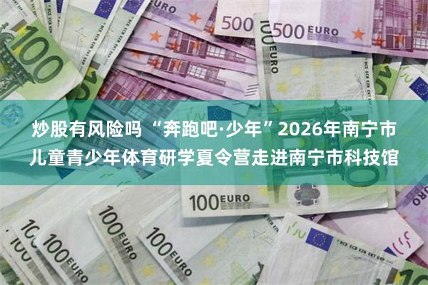 炒股有风险吗 “奔跑吧·少年”2026年南宁市儿童青少年体育研学夏令营走进南宁市科技馆
