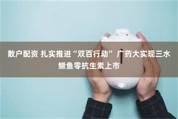 散户配资 扎实推进“双百行动” 广药大实现三水鳜鱼零抗生素上市