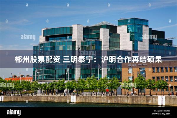 郴州股票配资 三明泰宁：沪明合作再结硕果