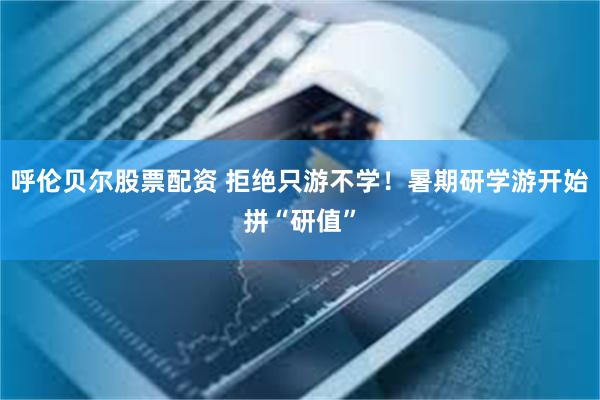 呼伦贝尔股票配资 拒绝只游不学！暑期研学游开始拼“研值”