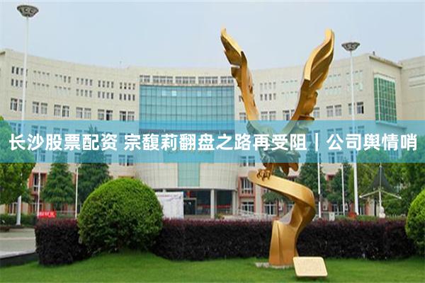 长沙股票配资 宗馥莉翻盘之路再受阻｜公司舆情哨