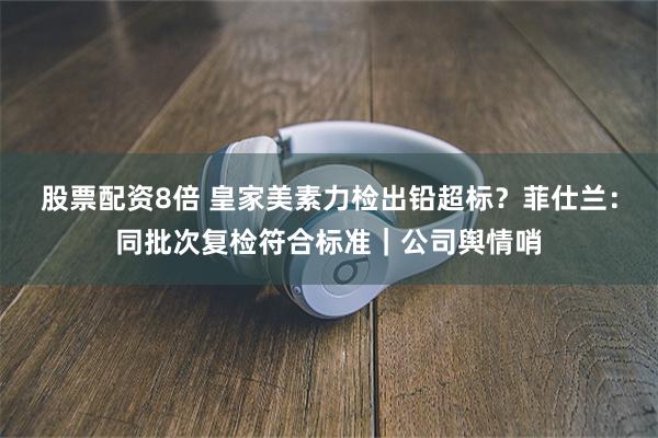 股票配资8倍 皇家美素力检出铅超标？菲仕兰：同批次复检符合标准｜公司舆情哨