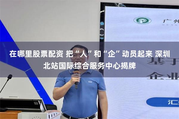 在哪里股票配资 把“人”和“企”动员起来 深圳北站国际综合服务中心揭牌