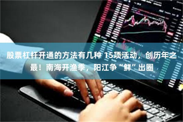 股票杠杆开通的方法有几种 15项活动，创历年之最！南海开渔季，阳江争“鲜”出圈