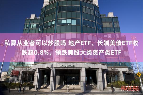 私募从业者可以炒股吗 地产ETF、长端美债ETF收跌超0.8%，领跌美股大类资产类ETF