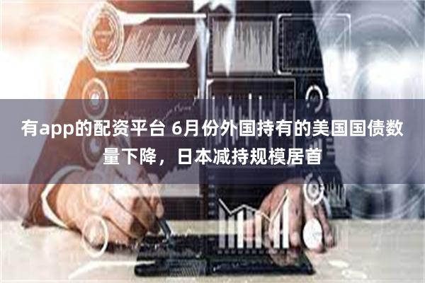 有app的配资平台 6月份外国持有的美国国债数量下降，日本减持规模居首
