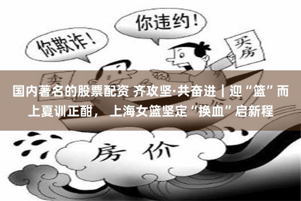 国内著名的股票配资 齐攻坚·共奋进｜迎“篮”而上夏训正酣， 上海女篮坚定“换血”启新程
