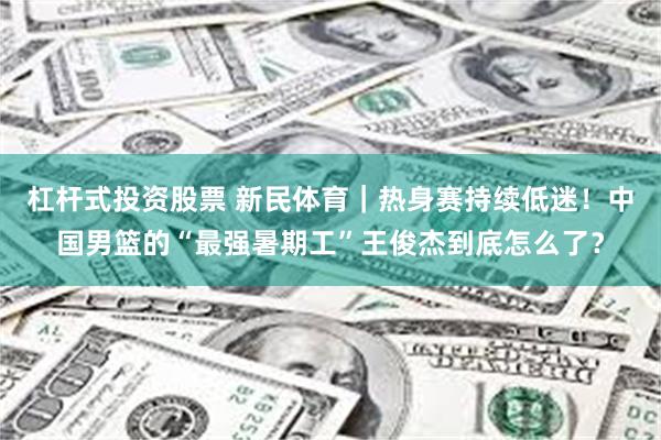 杠杆式投资股票 新民体育|热身赛持续低迷!中国男篮的“最强暑期工”王俊杰到底怎么了?