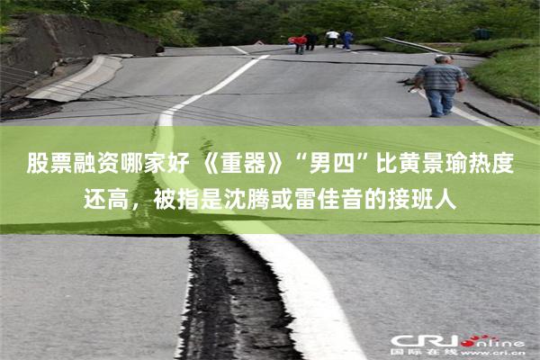 股票融资哪家好 《重器》“男四”比黄景瑜热度还高，被指是沈腾或雷佳音的接班人