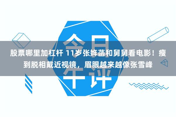 股票哪里加杠杆 11岁张姩菡和舅舅看电影！瘦到脱相戴近视镜，眉眼越来越像张雪峰