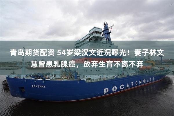 青岛期货配资 54岁梁汉文近况曝光！妻子林文慧曾患乳腺癌，放弃生育不离不弃