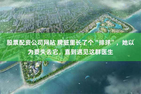 股票配资公司网站 脾脏里长了个“排球”，她以为要失去它，直到遇见这群医生