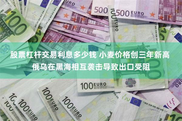 股票杠杆交易利息多少钱 小麦价格创三年新高 俄乌在黑海相互袭击导致出口受阻