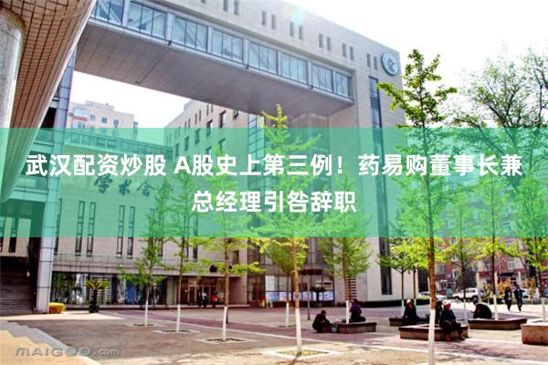 武汉配资炒股 A股史上第三例！药易购董事长兼总经理引咎辞职