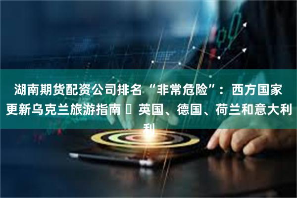 湖南期货配资公司排名 “非常危险”：西方国家更新乌克兰旅游指南 ▪英国、德国、荷兰和意大利