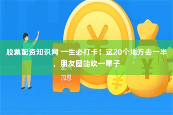 股票配资知识网 一生必打卡！这20个地方去一半，朋友圈能吹一辈子