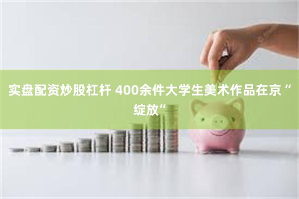 实盘配资炒股杠杆 400余件大学生美术作品在京“绽放”