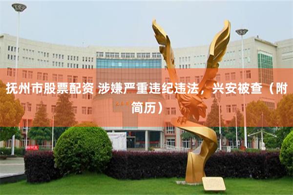 抚州市股票配资 涉嫌严重违纪违法，兴安被查（附简历）