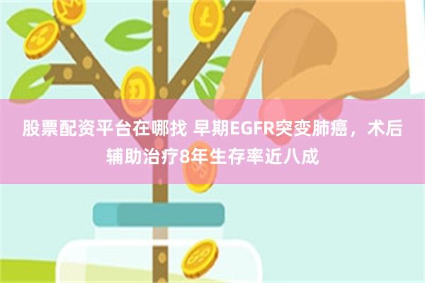 股票配资平台在哪找 早期EGFR突变肺癌，术后辅助治疗8年生存率近八成