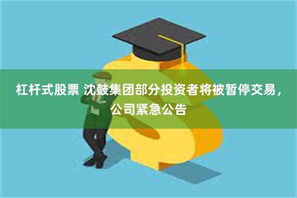 杠杆式股票 沈鼓集团部分投资者将被暂停交易，公司紧急公告