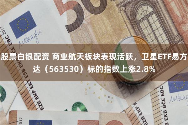 股票白银配资 商业航天板块表现活跃，卫星ETF易方达（563530）标的指数上涨2.8%