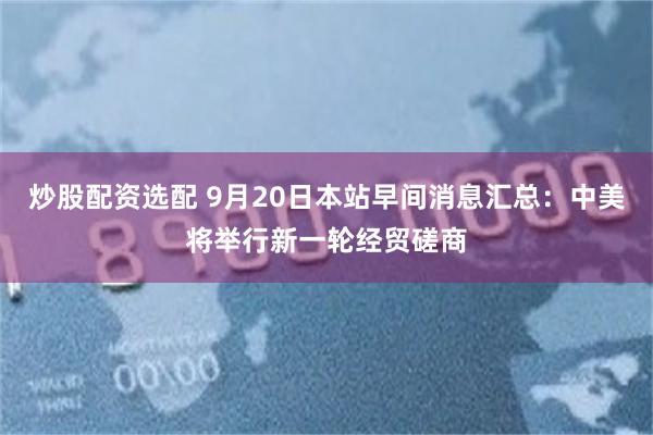 炒股配资选配 9月20日本站早间消息汇总：中美将举行新一轮经贸磋商
