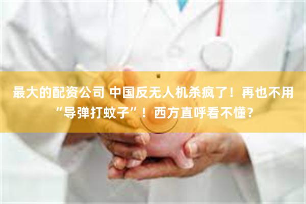 最大的配资公司 中国反无人机杀疯了!再也不用“导弹打蚊子”!西方直呼看不懂?