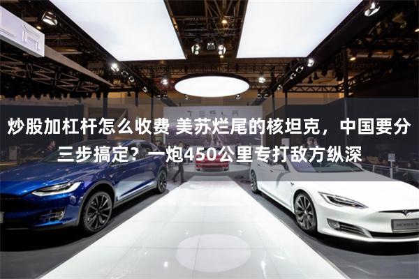 炒股加杠杆怎么收费 美苏烂尾的核坦克，中国要分三步搞定？一炮450公里专打敌方纵深