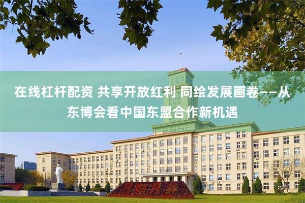 在线杠杆配资 共享开放红利 同绘发展画卷——从东博会看中国东盟合作新机遇