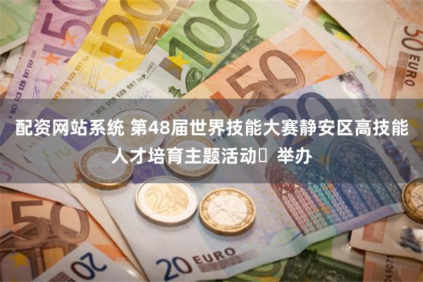 配资网站系统 第48届世界技能大赛静安区高技能人才培育主题活动​举办