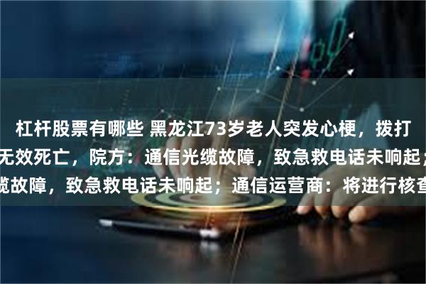 杠杆股票有哪些 黑龙江73岁老人突发心梗，拨打5次120未能接通后抢救无效死亡，院方：通信光缆故障，致急救电话未响起；通信运营商：将进行核查