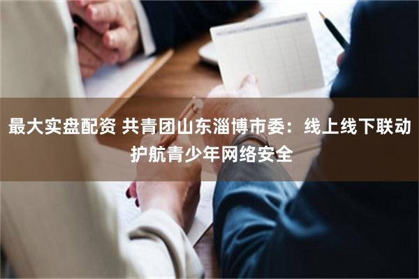最大实盘配资 共青团山东淄博市委：线上线下联动 护航青少年网络安全