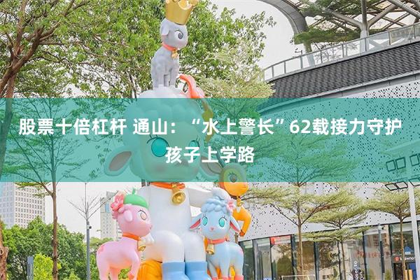 股票十倍杠杆 通山：“水上警长”62载接力守护孩子上学路