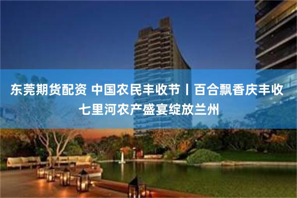东莞期货配资 中国农民丰收节丨百合飘香庆丰收 七里河农产盛宴绽放兰州