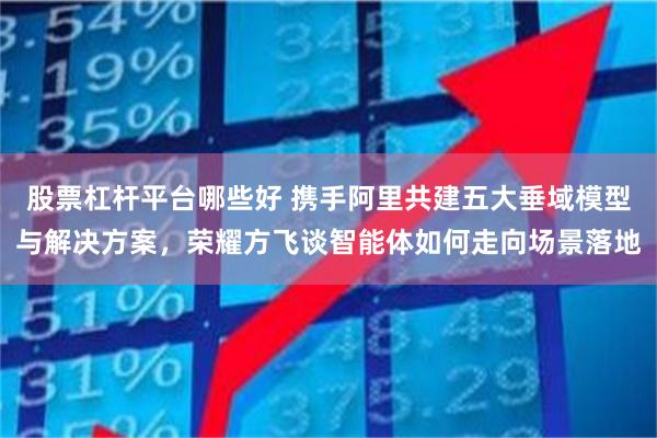 股票杠杆平台哪些好 携手阿里共建五大垂域模型与解决方案，荣耀方飞谈智能体如何走向场景落地