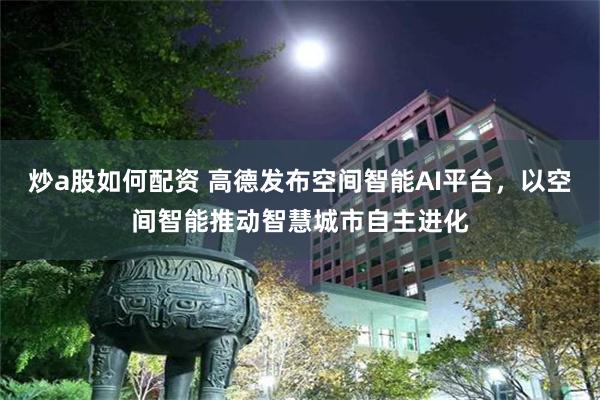炒a股如何配资 高德发布空间智能AI平台，以空间智能推动智慧城市自主进化