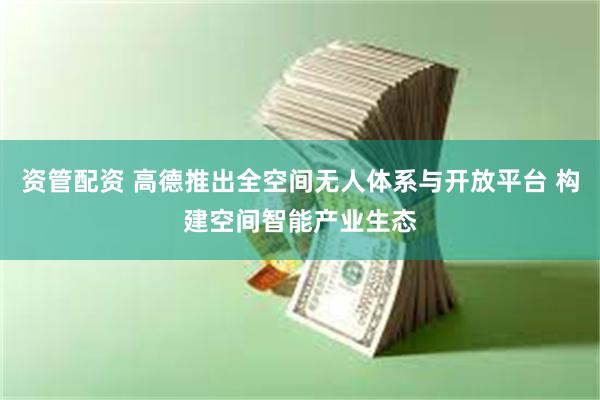 资管配资 高德推出全空间无人体系与开放平台 构建空间智能产业生态