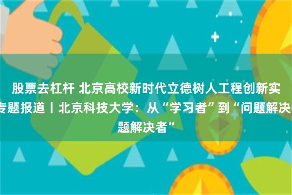 股票去杠杆 北京高校新时代立德树人工程创新实践专题报道丨北京科技大学：从“学习者”到“问题解决者”