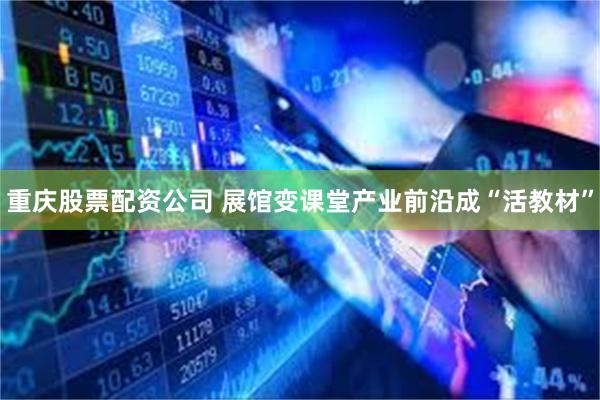 重庆股票配资公司 展馆变课堂产业前沿成“活教材”