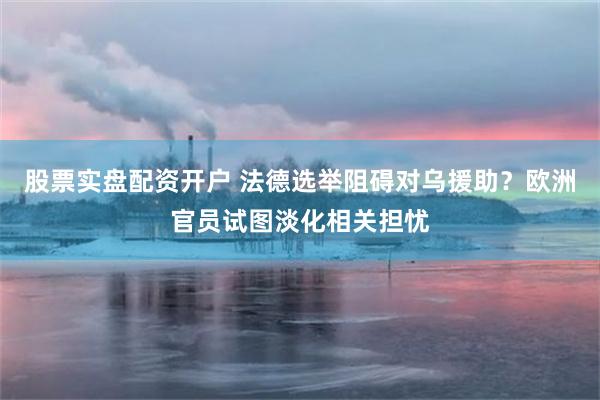 股票实盘配资开户 法德选举阻碍对乌援助？欧洲官员试图淡化相关担忧