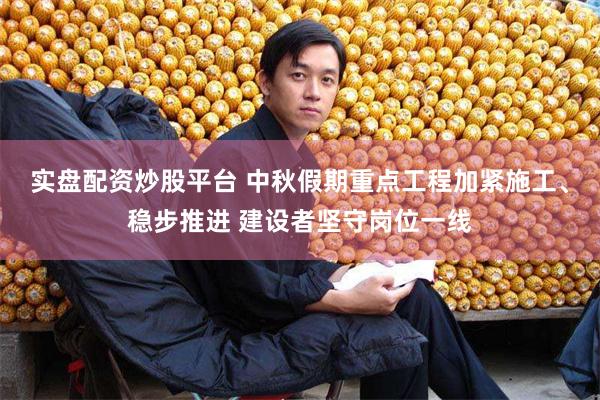 实盘配资炒股平台 中秋假期重点工程加紧施工、稳步推进 建设者坚守岗位一线