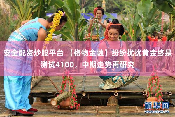 安全配资炒股平台 【格物金融】纷纷扰扰黄金终是测试4100，中期走势再研究
