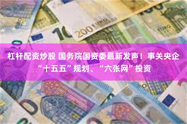 杠杆配资炒股 国务院国资委最新发声！事关央企“十五五”规划、“六张网”投资