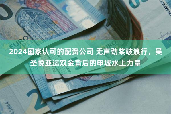 2024国家认可的配资公司 无声劲桨破浪行，吴圣悦亚运双金背后的申城水上力量