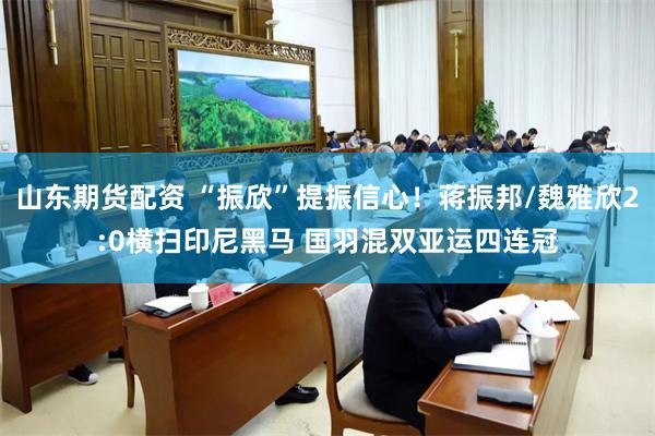 山东期货配资 “振欣”提振信心！蒋振邦/魏雅欣2:0横扫印尼黑马 国羽混双亚运四连冠